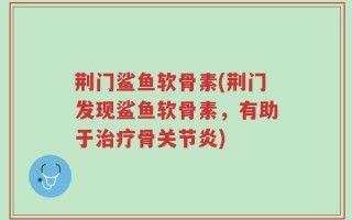 荆门鲨鱼软骨素(荆门发现鲨鱼软骨素，有助于治疗骨关节炎)