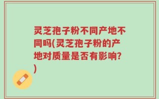 灵芝孢子粉不同产地不同吗(灵芝孢子粉的产地对质量是否有影响？)