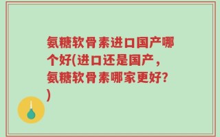 氨糖软骨素进口国产哪个好(进口还是国产，氨糖软骨素哪家更好？)