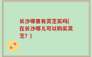 长沙哪里有灵芝买吗(在长沙哪儿可以购买灵芝？)