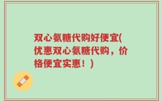 双心氨糖代购好便宜(优惠双心氨糖代购，价格便宜实惠！)