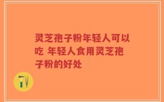 灵芝孢子粉年轻人可以吃 年轻人食用灵芝孢子粉的好处
