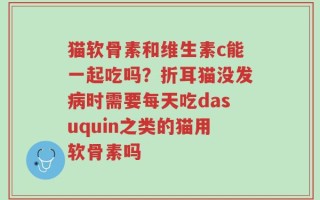 猫软骨素和维生素c能一起吃吗？折耳猫没发病时需要每天吃dasuquin之类的猫用软骨素吗