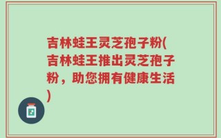 吉林蛙王灵芝孢子粉(吉林蛙王推出灵芝孢子粉，助您拥有健康生活)