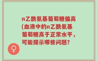 n乙酰氨基葡萄糖偏高(血液中的n乙酰氨基葡萄糖高于正常水平，可能提示哪些问题？