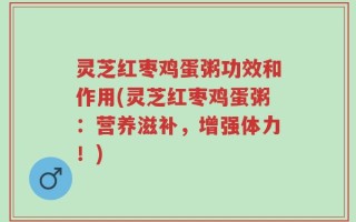 灵芝红枣鸡蛋粥功效和作用(灵芝红枣鸡蛋粥：营养滋补，增强体力！)