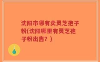 沈阳市哪有卖灵芝孢子粉(沈阳哪里有灵芝孢子粉出售？)