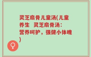 灵芝扇骨儿童汤(儿童养生  灵芝扇骨汤：营养呵护，强健小体魄)