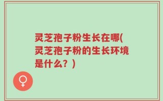 灵芝孢子粉生长在哪(灵芝孢子粉的生长环境是什么？)