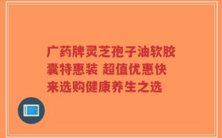 广药牌灵芝孢子油软胶囊特惠装 超值优惠快来选购健康养生之选