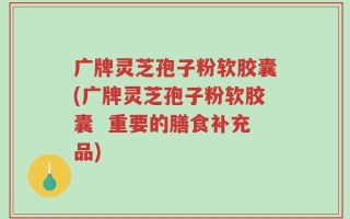 广牌灵芝孢子粉软胶囊(广牌灵芝孢子粉软胶囊  重要的膳食补充品)