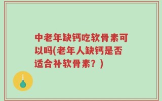 中老年缺钙吃软骨素可以吗(老年人缺钙是否适合补软骨素？)