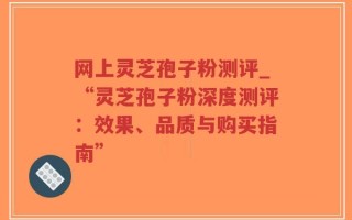 网上灵芝孢子粉测评_“灵芝孢子粉深度测评：效果、品质与购买指南”