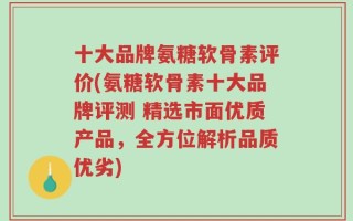 十大品牌氨糖软骨素评价(氨糖软骨素十大品牌评测 精选市面优质产品，全方位解析品质优劣)