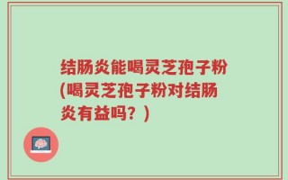结肠炎能喝灵芝孢子粉(喝灵芝孢子粉对结肠炎有益吗？)