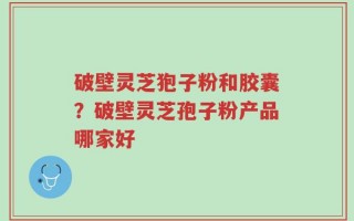 破壁灵芝狍子粉和胶囊？破壁灵芝孢子粉产品哪家好