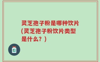 灵芝孢子粉是哪种饮片(灵芝孢子粉饮片类型是什么？)