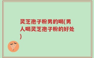 灵芝孢子粉男的喝(男人喝灵芝孢子粉的好处)