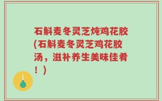石斛麦冬灵芝炖鸡花胶(石斛麦冬灵芝鸡花胶汤，滋补养生美味佳肴！)