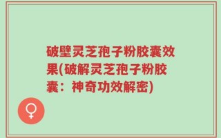 破壁灵芝孢子粉胶囊效果(破解灵芝孢子粉胶囊：神奇功效解密)