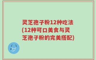 灵芝孢子粉12种吃法(12种可口美食与灵芝孢子粉的完美搭配)