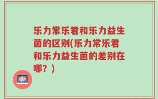 乐力常乐君和乐力益生菌的区别(乐力常乐君和乐力益生菌的差别在哪？)