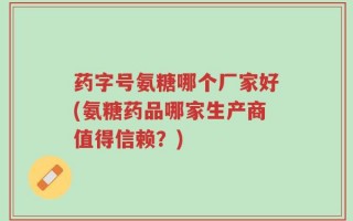 药字号氨糖哪个厂家好(氨糖药品哪家生产商值得信赖？)