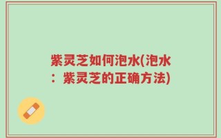 紫灵芝如何泡水(泡水：紫灵芝的正确方法)