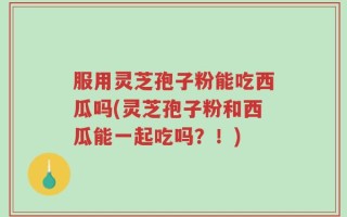 服用灵芝孢子粉能吃西瓜吗(灵芝孢子粉和西瓜能一起吃吗？！)