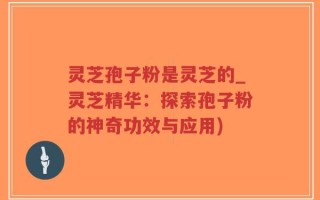 灵芝孢子粉是灵芝的_灵芝精华：探索孢子粉的神奇功效与应用)