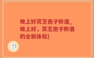 晚上好灵芝孢子粉酒_晚上好，灵芝孢子粉酒的全新体验)