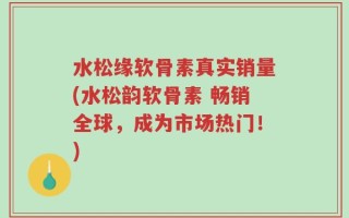 水松缘软骨素真实销量(水松韵软骨素 畅销全球，成为市场热门！)