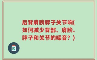 后背肩膀脖子关节响(如何减少背部、肩膀、脖子和关节的噪音？)
