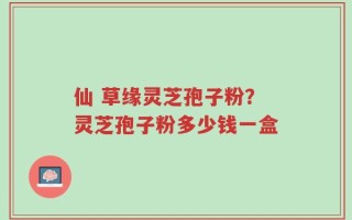 仙 草缘灵芝孢子粉？灵芝孢子粉多少钱一盒