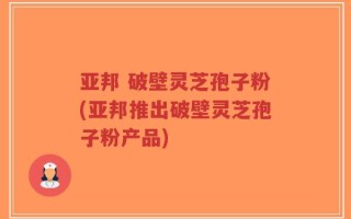 亚邦 破壁灵芝孢子粉(亚邦推出破壁灵芝孢子粉产品)