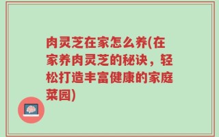 肉灵芝在家怎么养(在家养肉灵芝的秘诀，轻松打造丰富健康的家庭菜园)