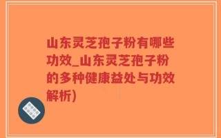 山东灵芝孢子粉有哪些功效_山东灵芝孢子粉的多种健康益处与功效解析)