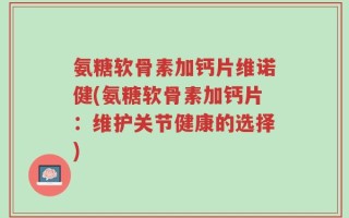 氨糖软骨素加钙片维诺健(氨糖软骨素加钙片：维护关节健康的选择)