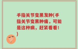 手指关节变黑发肿(手指关节变黑肿痛，可能是这种病，赶紧看看！)