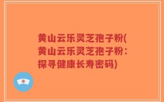 黄山云乐灵芝孢子粉(黄山云乐灵芝孢子粉：探寻健康长寿密码)