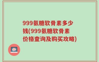 999氨糖软骨素多少钱(999氨糖软骨素价格查询及购买攻略)