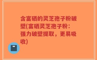 含富硒的灵芝孢子粉破壁(富硒灵芝孢子粉：强力破壁提取，更易吸收)