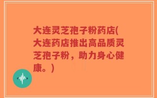 大连灵芝孢子粉药店(大连药店推出高品质灵芝孢子粉，助力身心健康。)