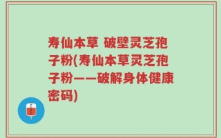 寿仙本草 破壁灵芝孢子粉(寿仙本草灵芝孢子粉——破解身体健康密码)