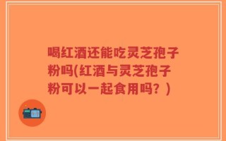 喝红酒还能吃灵芝孢子粉吗(红酒与灵芝孢子粉可以一起食用吗？)