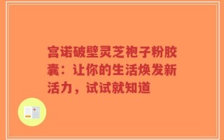 宫诺破壁灵芝袍子粉胶囊：让你的生活焕发新活力，试试就知道