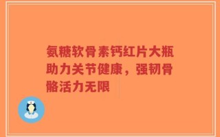 氨糖软骨素钙红片大瓶助力关节健康，强韧骨骼活力无限