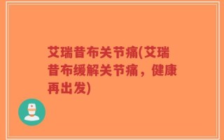 艾瑞昔布关节痛(艾瑞昔布缓解关节痛，健康再出发)