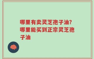 哪里有卖灵芝孢子油？哪里能买到正宗灵芝孢子油