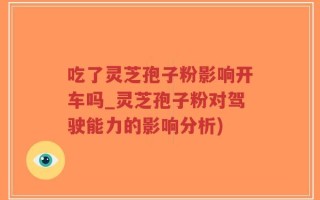 吃了灵芝孢子粉影响开车吗_灵芝孢子粉对驾驶能力的影响分析)